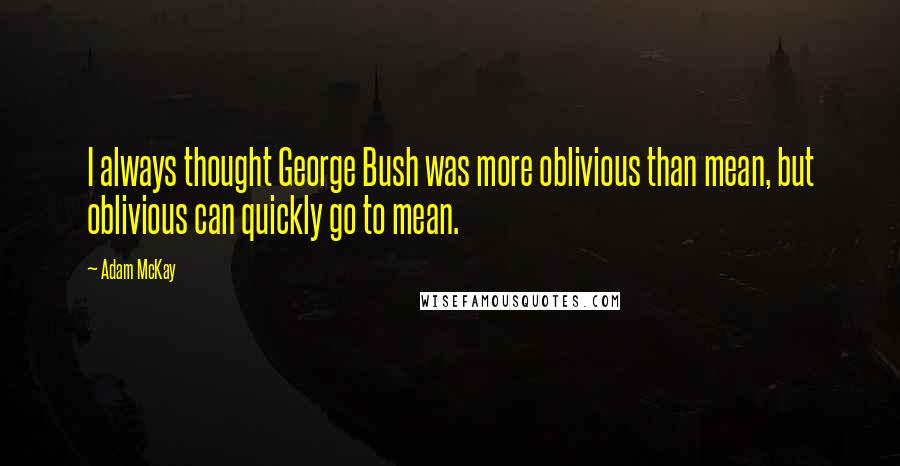 Adam McKay Quotes: I always thought George Bush was more oblivious than mean, but oblivious can quickly go to mean.