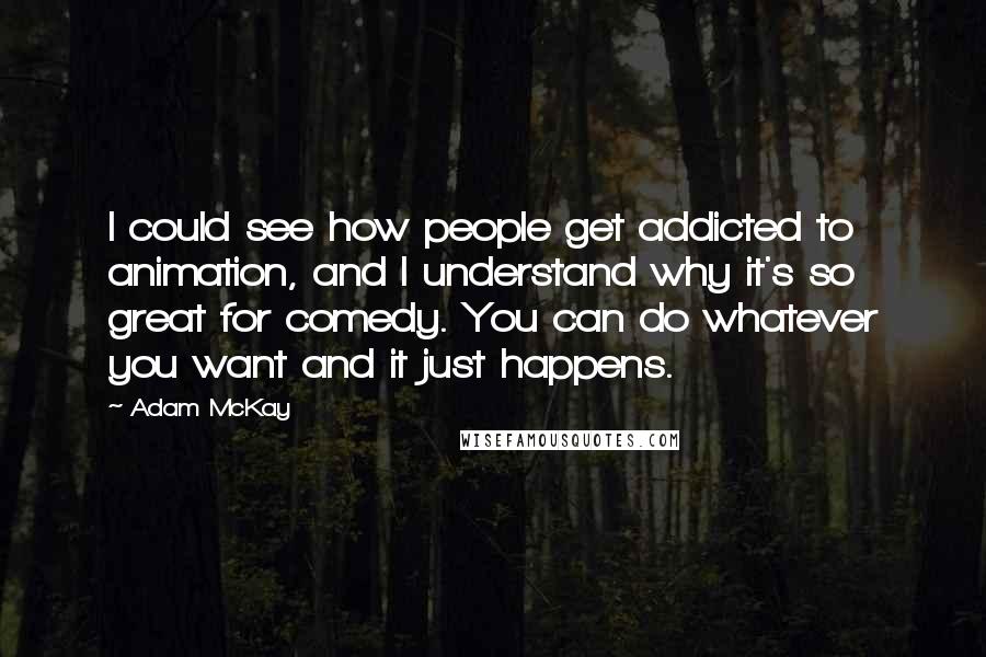 Adam McKay Quotes: I could see how people get addicted to animation, and I understand why it's so great for comedy. You can do whatever you want and it just happens.