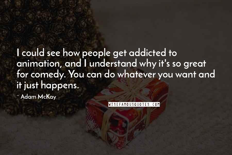 Adam McKay Quotes: I could see how people get addicted to animation, and I understand why it's so great for comedy. You can do whatever you want and it just happens.