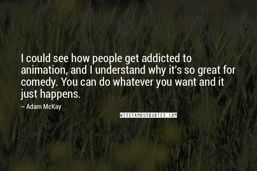 Adam McKay Quotes: I could see how people get addicted to animation, and I understand why it's so great for comedy. You can do whatever you want and it just happens.