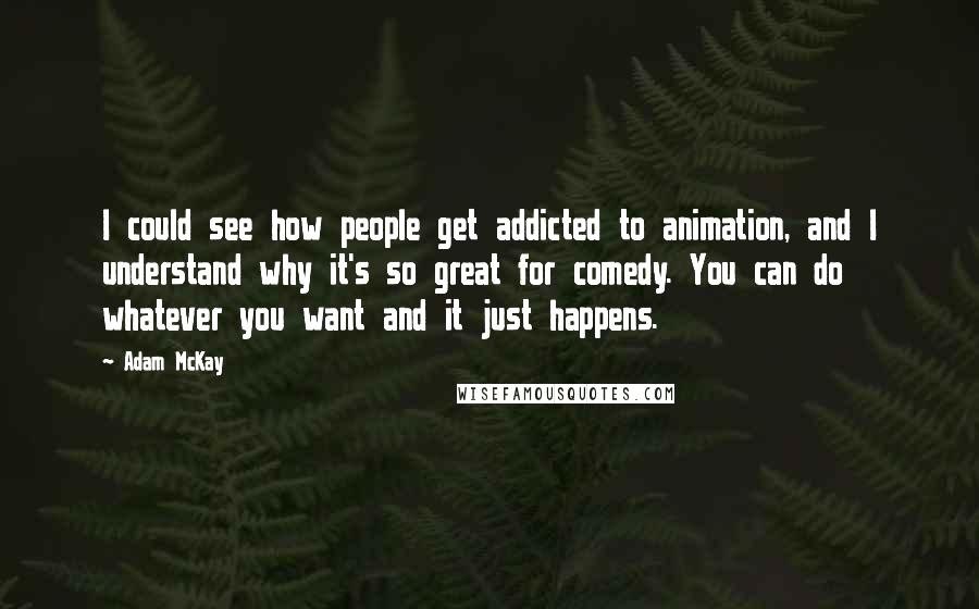 Adam McKay Quotes: I could see how people get addicted to animation, and I understand why it's so great for comedy. You can do whatever you want and it just happens.