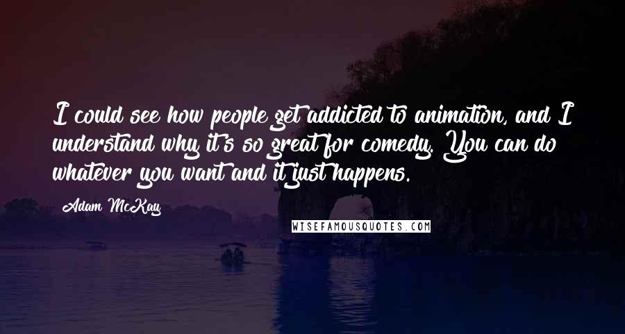 Adam McKay Quotes: I could see how people get addicted to animation, and I understand why it's so great for comedy. You can do whatever you want and it just happens.