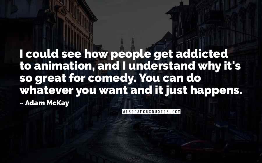 Adam McKay Quotes: I could see how people get addicted to animation, and I understand why it's so great for comedy. You can do whatever you want and it just happens.