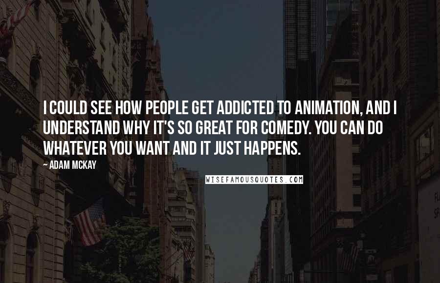 Adam McKay Quotes: I could see how people get addicted to animation, and I understand why it's so great for comedy. You can do whatever you want and it just happens.