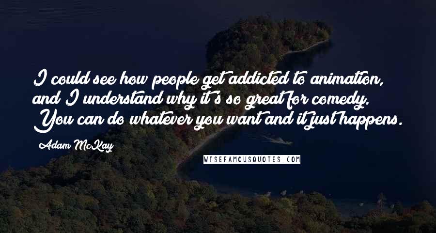 Adam McKay Quotes: I could see how people get addicted to animation, and I understand why it's so great for comedy. You can do whatever you want and it just happens.