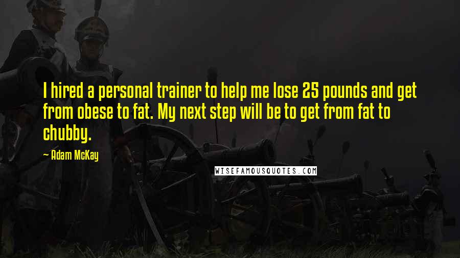 Adam McKay Quotes: I hired a personal trainer to help me lose 25 pounds and get from obese to fat. My next step will be to get from fat to chubby.