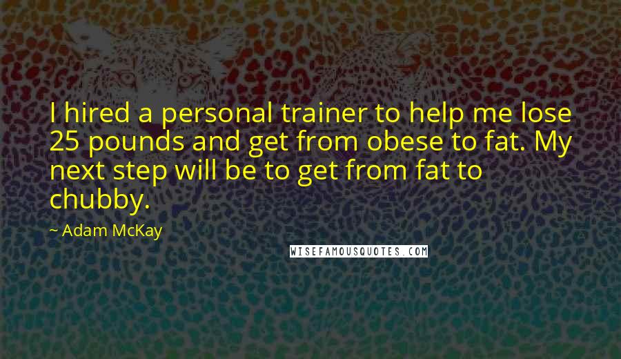 Adam McKay Quotes: I hired a personal trainer to help me lose 25 pounds and get from obese to fat. My next step will be to get from fat to chubby.