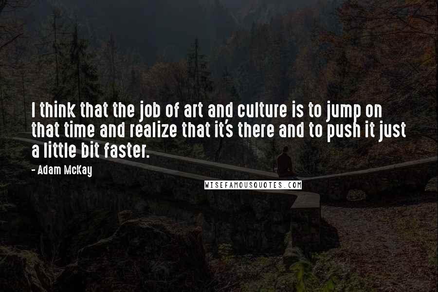 Adam McKay Quotes: I think that the job of art and culture is to jump on that time and realize that it's there and to push it just a little bit faster.