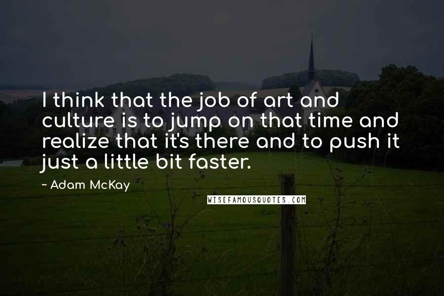 Adam McKay Quotes: I think that the job of art and culture is to jump on that time and realize that it's there and to push it just a little bit faster.