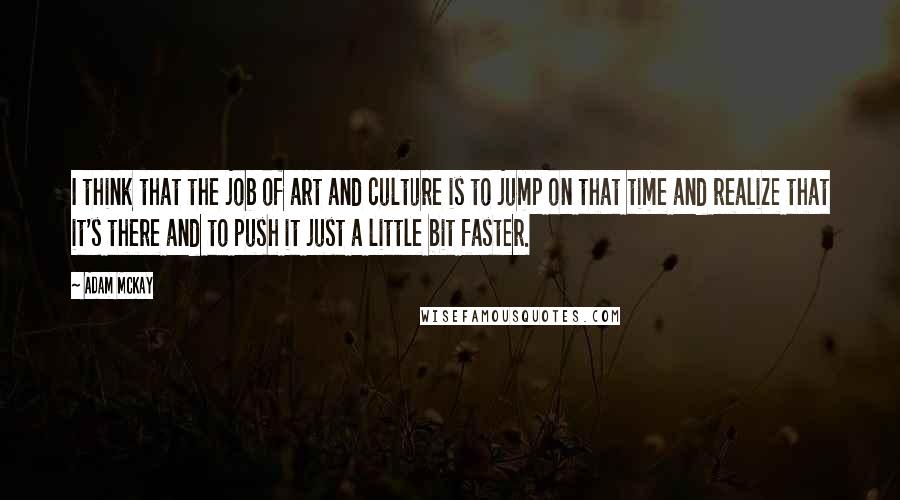 Adam McKay Quotes: I think that the job of art and culture is to jump on that time and realize that it's there and to push it just a little bit faster.