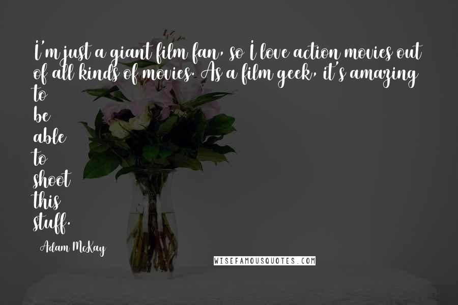 Adam McKay Quotes: I'm just a giant film fan, so I love action movies out of all kinds of movies. As a film geek, it's amazing to be able to shoot this stuff.