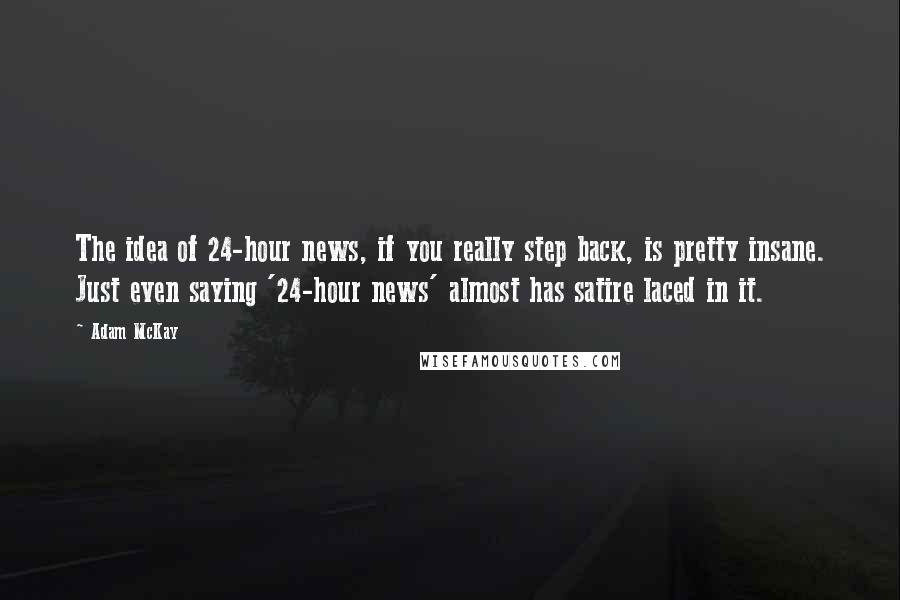 Adam McKay Quotes: The idea of 24-hour news, if you really step back, is pretty insane. Just even saying '24-hour news' almost has satire laced in it.
