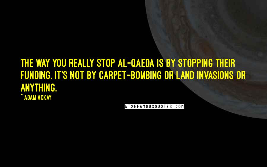 Adam McKay Quotes: The way you really stop Al-Qaeda is by stopping their funding. It's not by carpet-bombing or land invasions or anything.