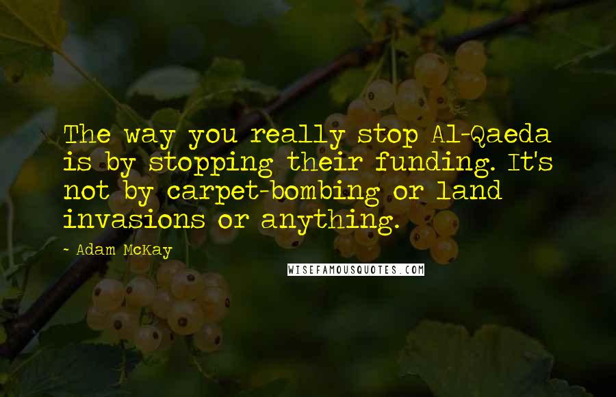 Adam McKay Quotes: The way you really stop Al-Qaeda is by stopping their funding. It's not by carpet-bombing or land invasions or anything.