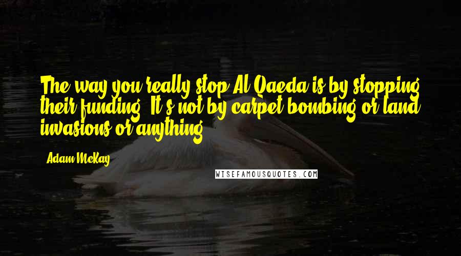 Adam McKay Quotes: The way you really stop Al-Qaeda is by stopping their funding. It's not by carpet-bombing or land invasions or anything.