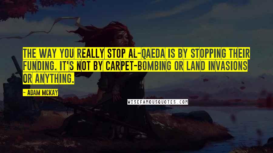 Adam McKay Quotes: The way you really stop Al-Qaeda is by stopping their funding. It's not by carpet-bombing or land invasions or anything.