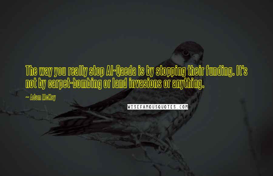 Adam McKay Quotes: The way you really stop Al-Qaeda is by stopping their funding. It's not by carpet-bombing or land invasions or anything.