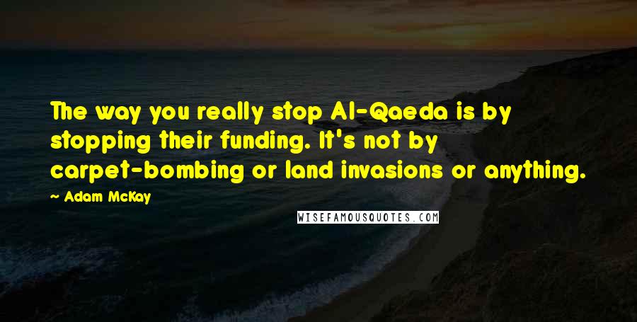 Adam McKay Quotes: The way you really stop Al-Qaeda is by stopping their funding. It's not by carpet-bombing or land invasions or anything.