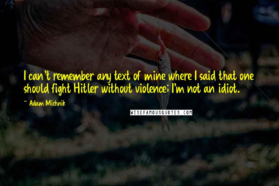 Adam Michnik Quotes: I can't remember any text of mine where I said that one should fight Hitler without violence; I'm not an idiot.