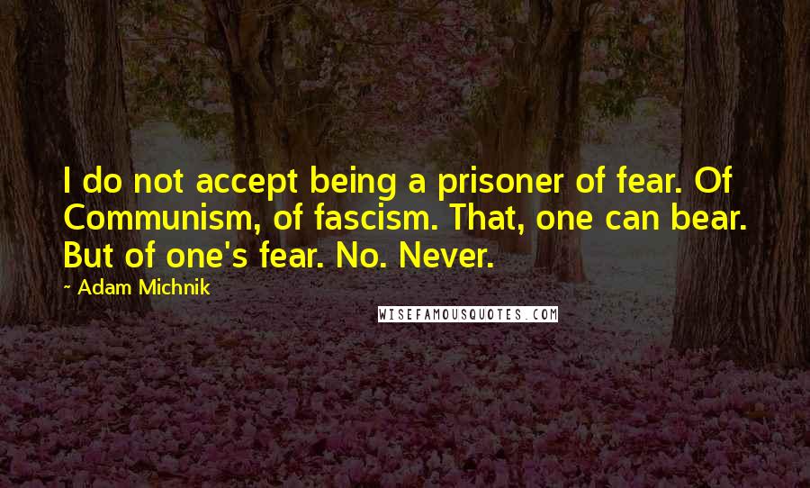 Adam Michnik Quotes: I do not accept being a prisoner of fear. Of Communism, of fascism. That, one can bear. But of one's fear. No. Never.