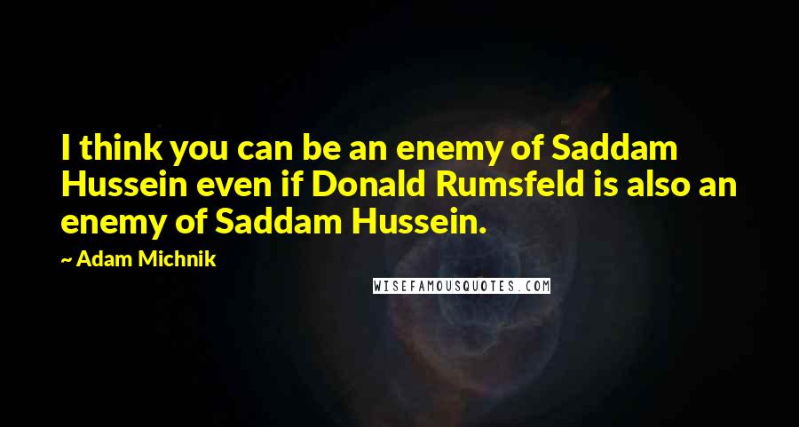 Adam Michnik Quotes: I think you can be an enemy of Saddam Hussein even if Donald Rumsfeld is also an enemy of Saddam Hussein.