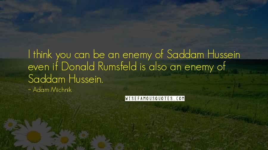 Adam Michnik Quotes: I think you can be an enemy of Saddam Hussein even if Donald Rumsfeld is also an enemy of Saddam Hussein.