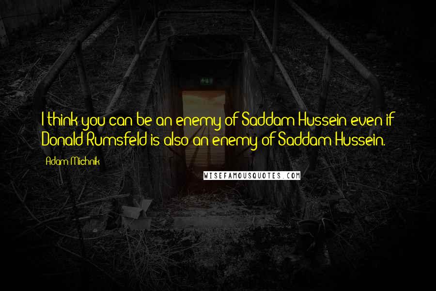 Adam Michnik Quotes: I think you can be an enemy of Saddam Hussein even if Donald Rumsfeld is also an enemy of Saddam Hussein.