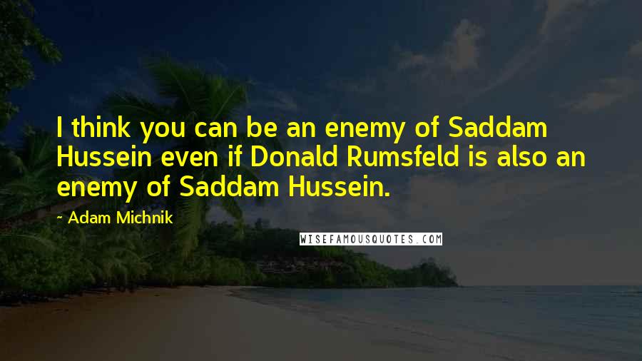 Adam Michnik Quotes: I think you can be an enemy of Saddam Hussein even if Donald Rumsfeld is also an enemy of Saddam Hussein.