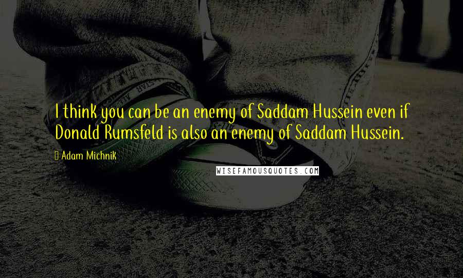 Adam Michnik Quotes: I think you can be an enemy of Saddam Hussein even if Donald Rumsfeld is also an enemy of Saddam Hussein.