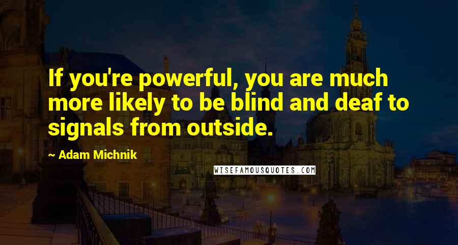 Adam Michnik Quotes: If you're powerful, you are much more likely to be blind and deaf to signals from outside.