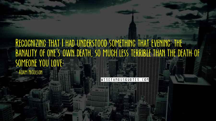 Adam Nicolson Quotes: Recognizing that I had understood something that evening: the banality of one's own death, so much less terrible than the death of someone you love;