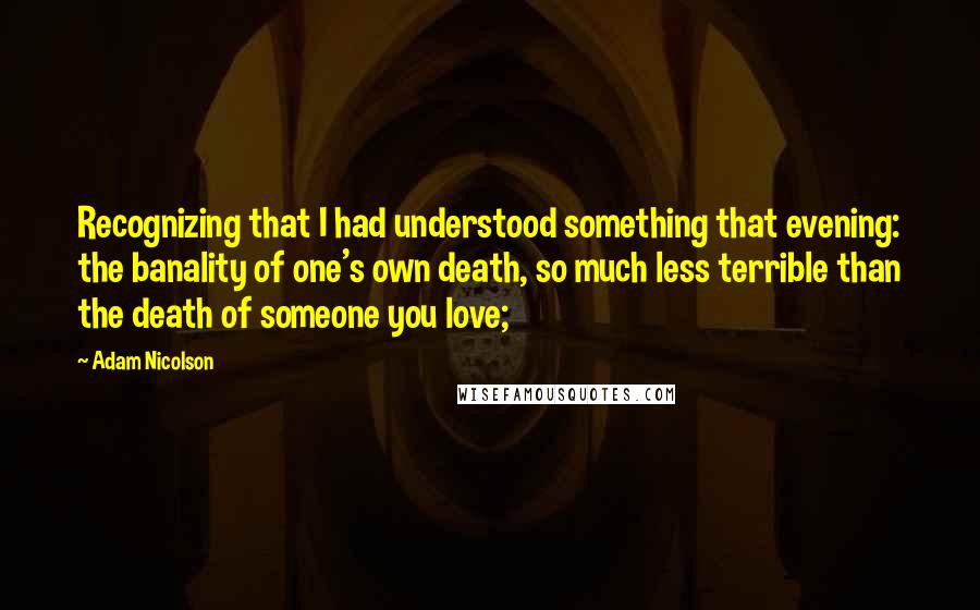 Adam Nicolson Quotes: Recognizing that I had understood something that evening: the banality of one's own death, so much less terrible than the death of someone you love;