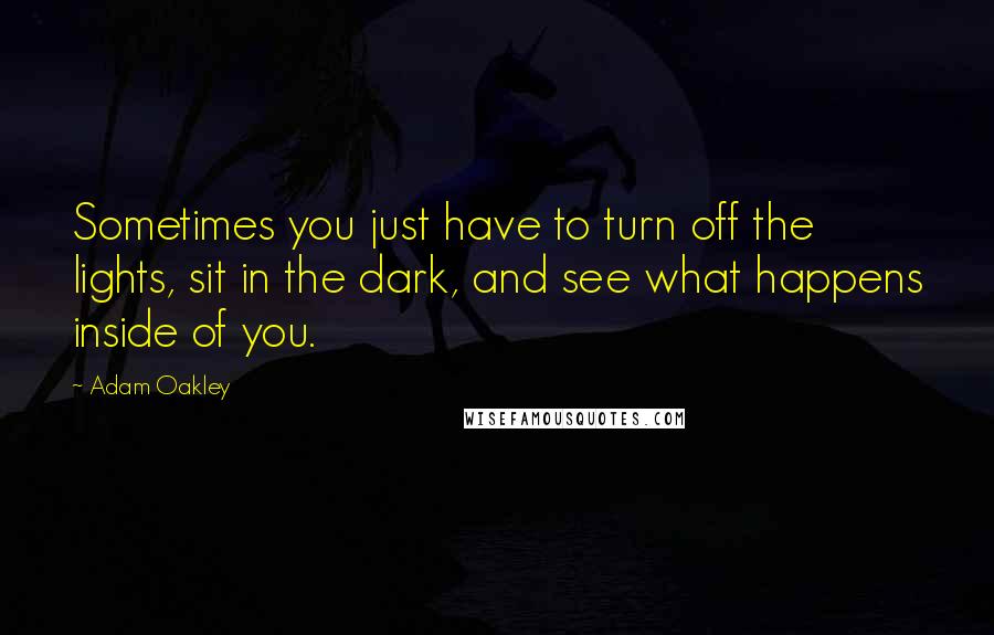 Adam Oakley Quotes: Sometimes you just have to turn off the lights, sit in the dark, and see what happens inside of you.