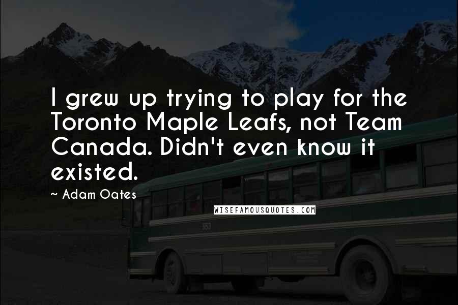 Adam Oates Quotes: I grew up trying to play for the Toronto Maple Leafs, not Team Canada. Didn't even know it existed.