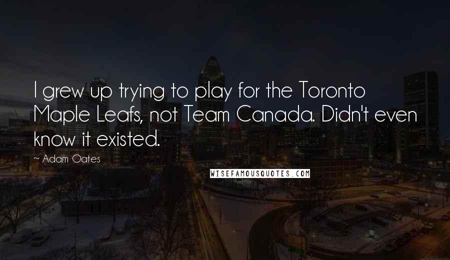 Adam Oates Quotes: I grew up trying to play for the Toronto Maple Leafs, not Team Canada. Didn't even know it existed.