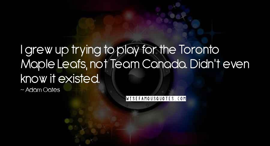 Adam Oates Quotes: I grew up trying to play for the Toronto Maple Leafs, not Team Canada. Didn't even know it existed.