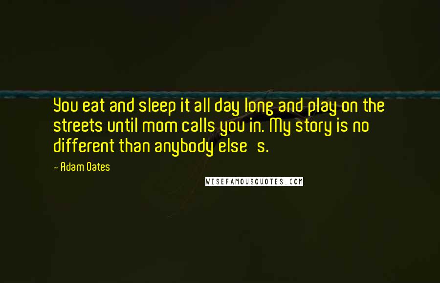 Adam Oates Quotes: You eat and sleep it all day long and play on the streets until mom calls you in. My story is no different than anybody else's.