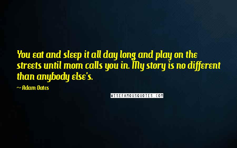 Adam Oates Quotes: You eat and sleep it all day long and play on the streets until mom calls you in. My story is no different than anybody else's.