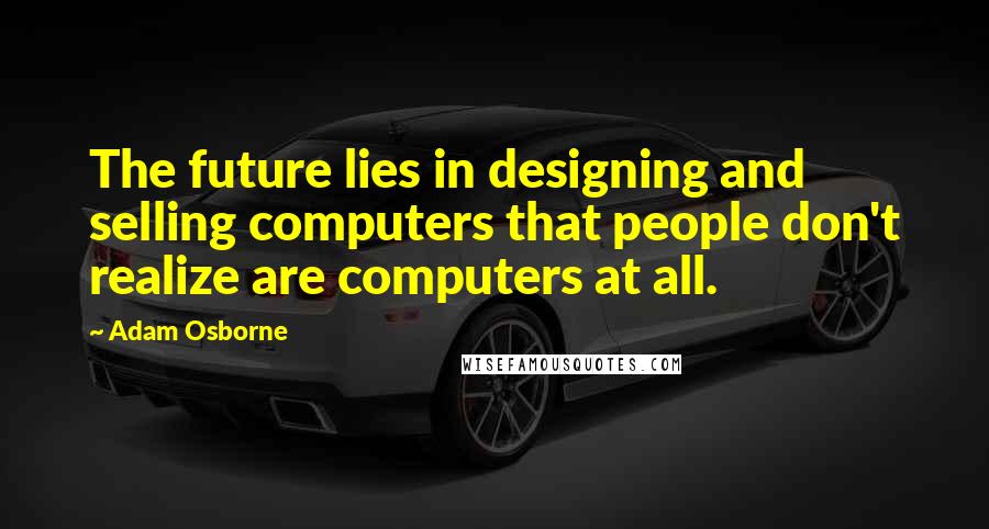 Adam Osborne Quotes: The future lies in designing and selling computers that people don't realize are computers at all.