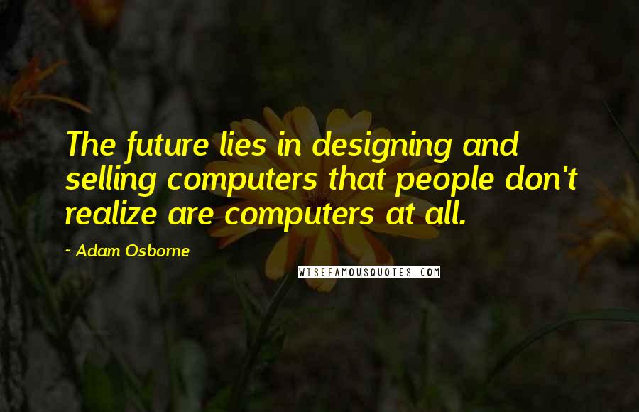 Adam Osborne Quotes: The future lies in designing and selling computers that people don't realize are computers at all.