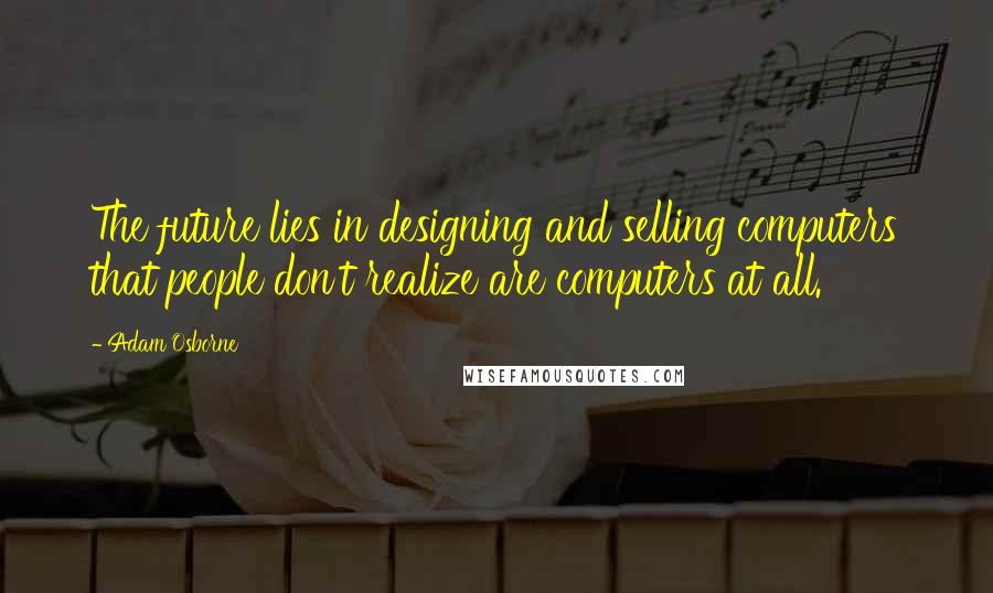 Adam Osborne Quotes: The future lies in designing and selling computers that people don't realize are computers at all.