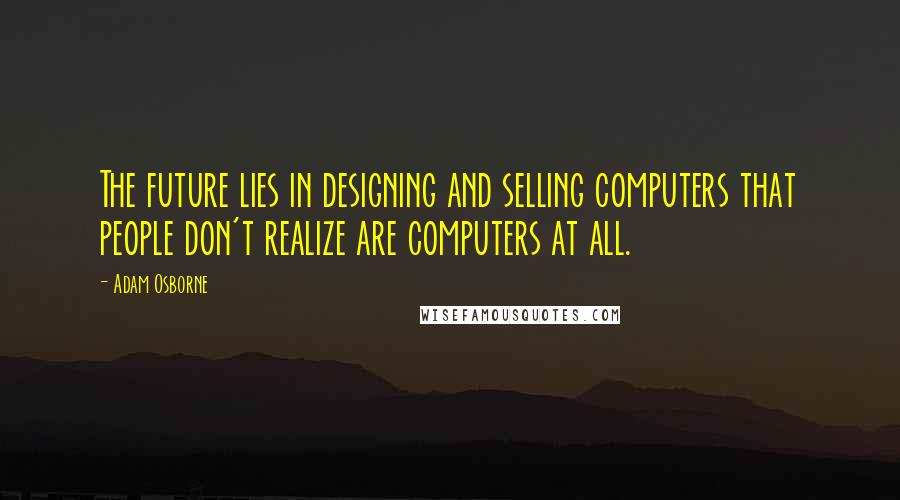 Adam Osborne Quotes: The future lies in designing and selling computers that people don't realize are computers at all.