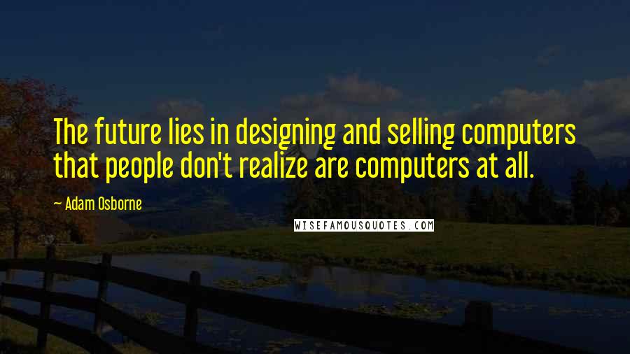 Adam Osborne Quotes: The future lies in designing and selling computers that people don't realize are computers at all.