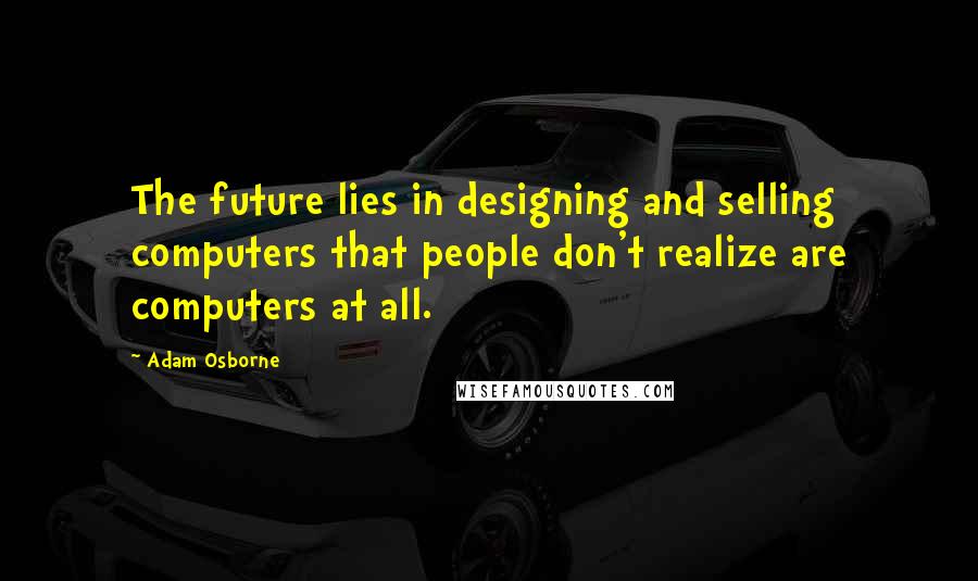 Adam Osborne Quotes: The future lies in designing and selling computers that people don't realize are computers at all.