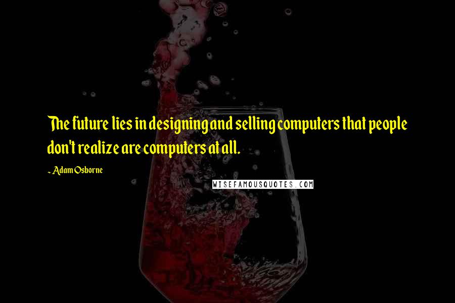 Adam Osborne Quotes: The future lies in designing and selling computers that people don't realize are computers at all.