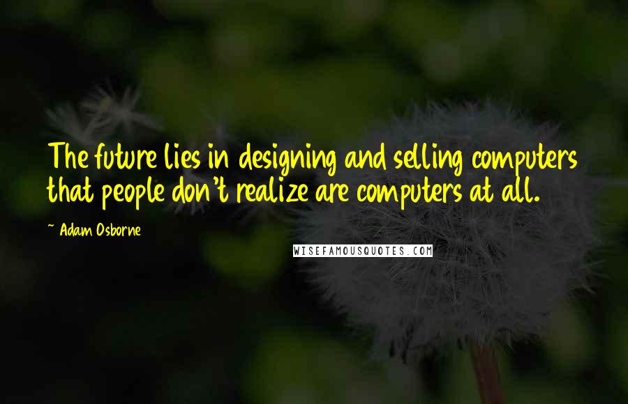 Adam Osborne Quotes: The future lies in designing and selling computers that people don't realize are computers at all.