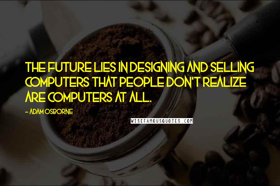 Adam Osborne Quotes: The future lies in designing and selling computers that people don't realize are computers at all.