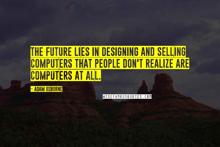 Adam Osborne Quotes: The future lies in designing and selling computers that people don't realize are computers at all.