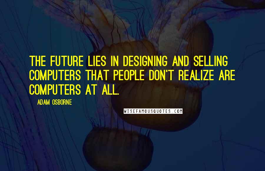 Adam Osborne Quotes: The future lies in designing and selling computers that people don't realize are computers at all.