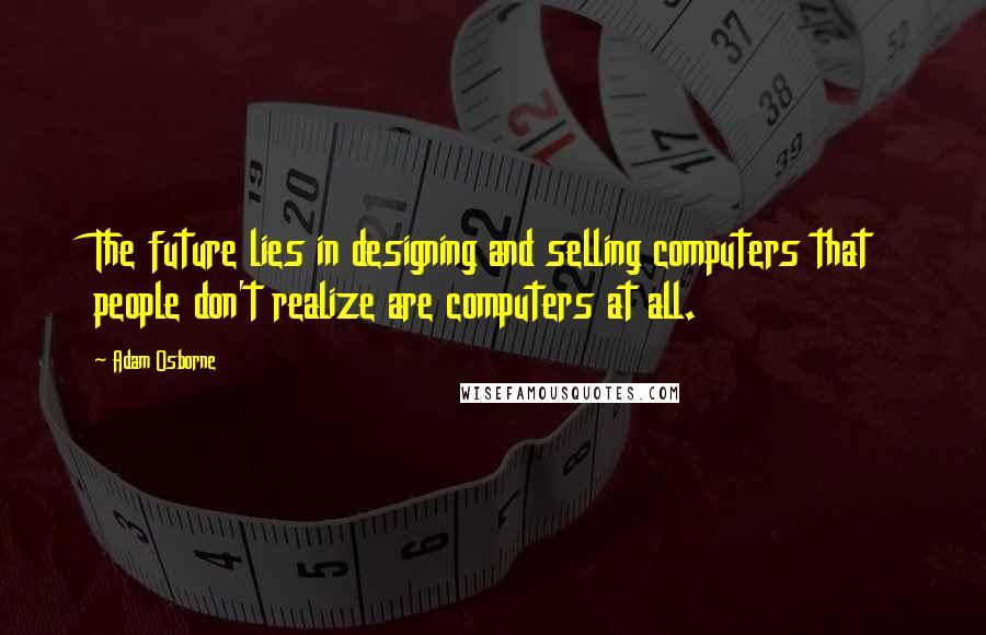 Adam Osborne Quotes: The future lies in designing and selling computers that people don't realize are computers at all.